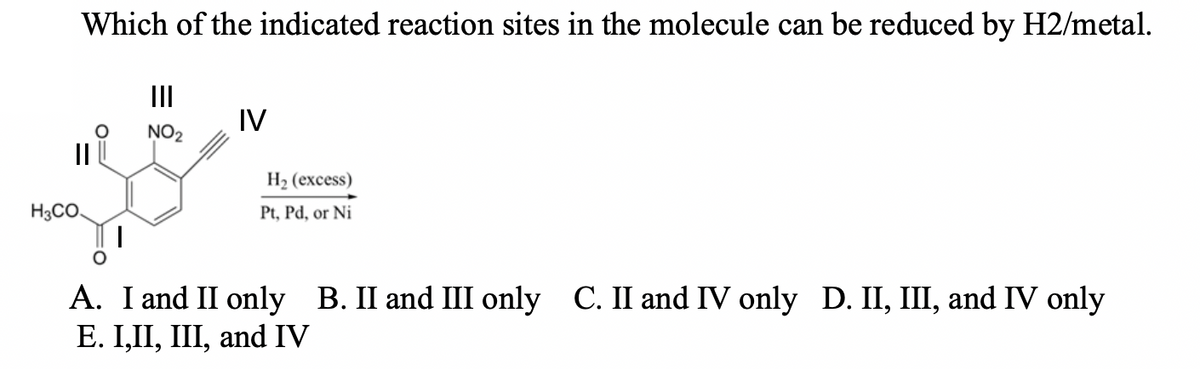 Which of the indicated reaction sites in the molecule can be reduced by H2/metal.
II
IV
NO2
II
Н2 (ехcess)
H3CO.
Pt, Pd, or Ni
A. I and II only B. II and III only C. II and IV only D. II, III, and IV only
Е. I,II, I, and IV
