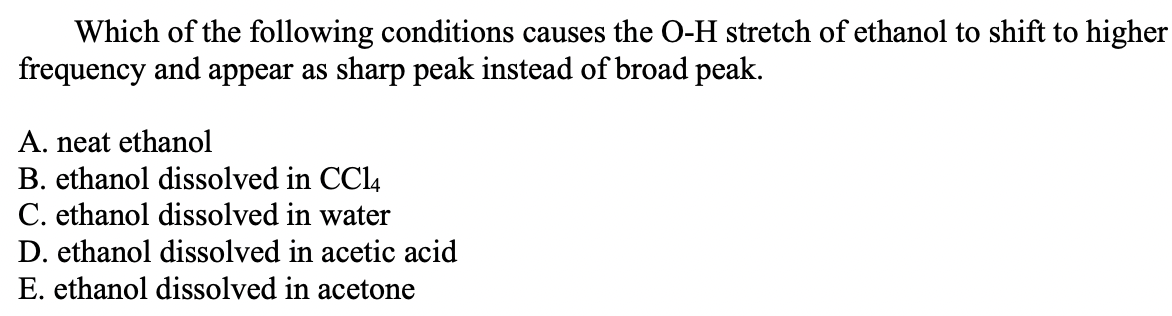 Which of the following conditions causes the O-H stretch of ethanol to shift to higher
frequency and appear as sharp peak instead of broad peak.
A. neat ethanol
B. ethanol dissolved in CCl4
C. ethanol dissolved in water
D. ethanol dissolved in acetic acid
E. ethanol dissolved in acetone
