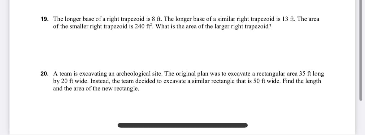 19. The longer base of a right trapezoid is 8 ft. The longer base of a similar right trapezoid is 13 ft. The area
of the smaller right trapezoid is 240 ft². What is the area of the larger right trapezoid?
20. A team is excavating an archeological site. The original plan was to excavate a rectangular area 35 ft long
by 20 ft wide. Instead, the team decided to excavate a similar rectangle that is 50 ft wide. Find the length
and the area of the new rectangle.