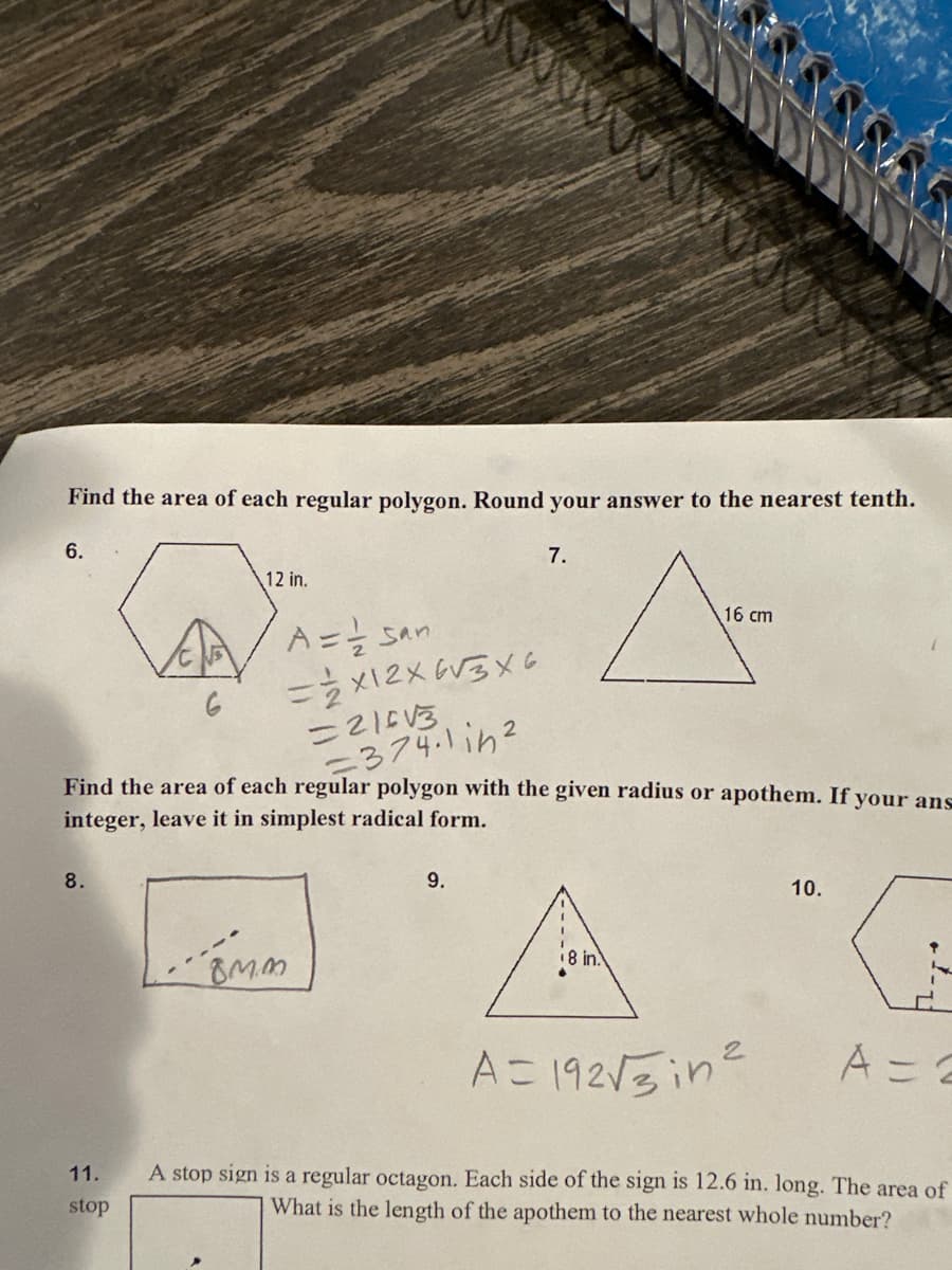Find the area of each regular polygon. Round your answer to the nearest tenth.
6.
8.
6
11.
stop
12 in.
A = = san
= 2x12x6√3x6
Find the area of each regular polygon with the given radius or apothem. If your ans
integer, leave it in simplest radical form.
=216√3
=374.1in²
BMM
7.
9.
A-
16 cm
8 in.
10.
"G
A = 2
A=192√√3in²
A stop sign is a regular octagon. Each side of the sign is 12.6 in. long. The area of
What is the length of the apothem to the nearest whole number?