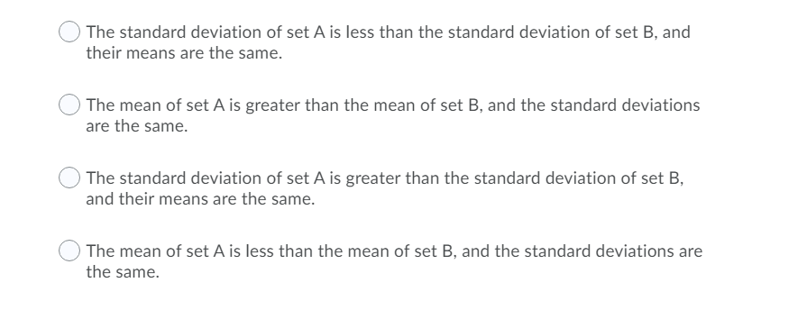 The standard deviation of set A is less than the standard deviation of set B, and
their means are the same.
The mean of set A is greater than the mean of set B, and the standard deviations
are the same.
The standard deviation of set A is greater than the standard deviation of set B,
and their means are the same.
The mean of set A is less than the mean of set B, and the standard deviations are
the same.
