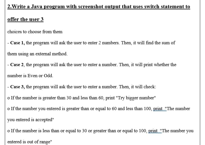 2. Write a Java program with screenshot output that uses switch statement to
offer the user 3
choices to choose from them
- Case 1, the program will ask the user to enter 2 numbers. Then, it will find the sum of
them using an external method.
- Case 2, the program will ask the user to enter a number. Then, it will print whether the
number is Even or Odd.
- Case 3, the program will ask the user to enter a number. Then, it will check:
o If the number is greater than 30 and less than 60, print "Try bigger number"
o If the number you entered is greater than or equal to 60 and less than 100, print "The number
you entered is accepted"
o If the number is less than or equal to 30 or greater than or equal to 100, print "The number you
entered is out of range"
