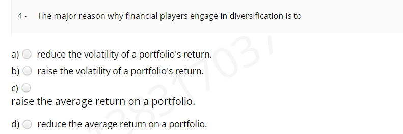 4- The major reason why financial players engage in diversification is to
a) O reduce the volatility of a portfolio's return.
b) O raise the volatility of a portfolio's return.
037
c)
raise the average return on a portfolio.
d) O reduce the average return on a portfolio.
