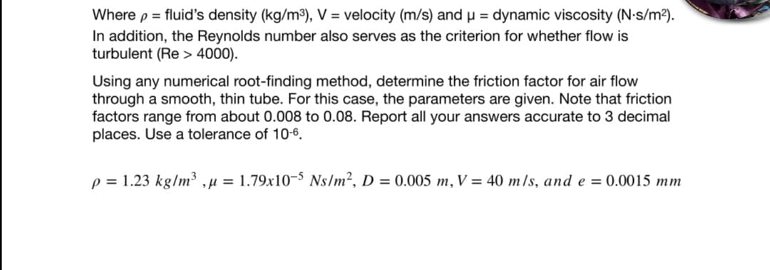 Where p = fluid's density (kg/m³), V = velocity (m/s) and µ = dynamic viscosity (N-s/m²).
In addition, the Reynolds number also serves as the criterion for whether flow is
turbulent (Re > 4000).
Using any numerical root-finding method, determine the friction factor for air flow
through a smooth, thin tube. For this case, the parameters are given. Note that friction
factors range from about 0.008 to 0.08. Report all your answers accurate to 3 decimal
places. Use a tolerance of 10-6.
p = 1.23 kg/m³ ,µ = 1.79x10-5 Ns/m², D = 0.005 m, V = 40 m/s, and e = 0.0015 mm
