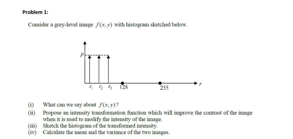 Problem 1:
Consider a grey-level image f(x, y) with histogram sketched below.
128
255
What can we say about f(x, y)?
(i)
(ii)
Propose an intensity transformation function which will improve the contrast of the image
when it is used to modify the intensity of the image.
(iii) Sketch the histogram of the transformed intensity.
(iv) Calculate the mean and the variance of the two images.

