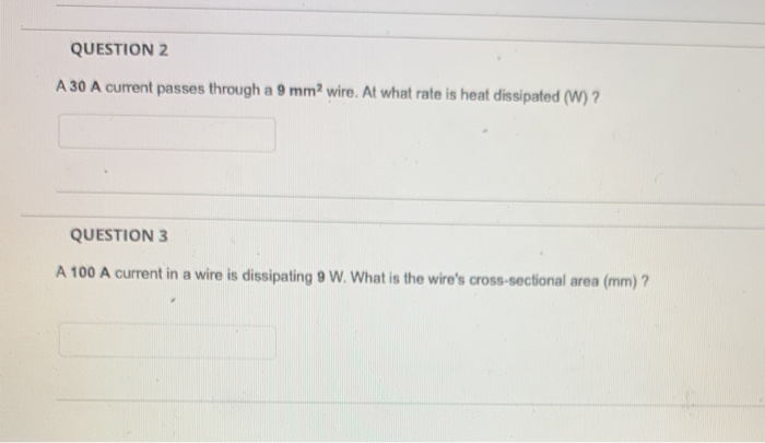 A 30 A curent passes through a 9 mm? wire. At what rate is heat dissipated (W) ?
QUESTION 3
A 100 A current in a wire is dissipating 9 W. What is the wire's cross-sectional area (mm) ?
