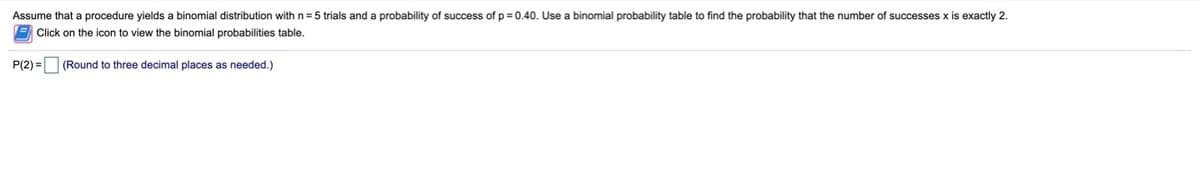 Assume that a procedure yields a binomial distribution with n = 5 trials and a probability of success of p = 0.40. Use a binomial probability table to find the probability that the number of successes x is exactly 2.
Click on the icon to view the binomial probabilities table.
P(2) =
(Round to three decimal places as needed.)
