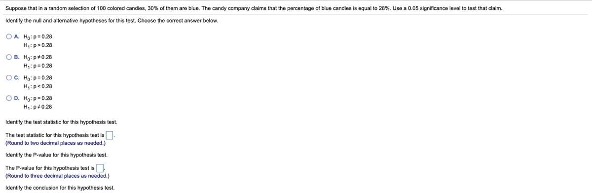 Suppose that in a random selection of 100 colored candies, 30% of them are blue. The candy company claims that the percentage of blue candies is equal to 28%. Use a 0.05 significance level to test that claim.
Identify the null and alternative hypotheses for this test. Choose the correct answer below.
O A. Ho: p= 0.28
H4: p>0.28
O B. Ho: p#0.28
H1:p= 0.28
OC. Ho: p= 0.28
H,:p<0.28
O D. Ho:p= 0.28
H1: p#0.28
Identify the test statistic for this hypothesis test.
The test statistic for this hypothesis test is
(Round to two decimal places as needed.)
Identify the P-value for this hypothesis test.
The P-value for this hypothesis test is.
(Round to three decimal places as needed.)
Identify the conclusion for this hypothesis test.
