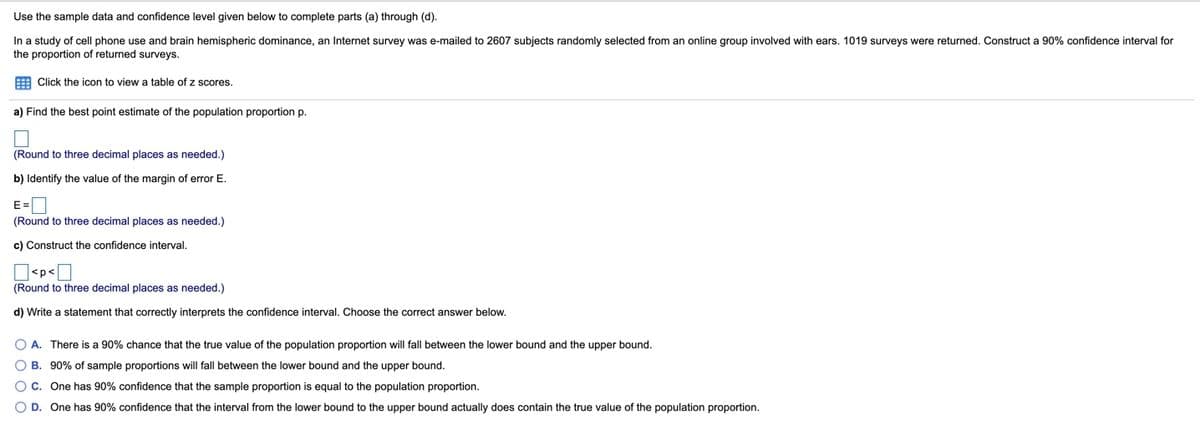 Use the sample data and confidence level given below to complete parts (a) through (d).
In a study of cell phone use and brain hemispheric dominance, an Internet survey was e-mailed to 2607 subjects randomly selected from an online group involved with ears. 1019 surveys were returned. Construct a 90% confidence interval for
the proportion of returned surveys.
E Click the icon to view a table of z scores.
a) Find the best point estimate of the population proportion p.
(Round to three decimal places as needed.)
b) Identify the value of the margin of error E.
E=
(Round to three decimal places as needed.)
c) Construct the confidence interval.
]<p<[
(Round to three decimal places as needed.)
d) Write a statement that correctly interprets the confidence interval. Choose the correct answer below.
O A. There is a 90% chance that the true value of the population proportion will fall between the lower bound and the upper bound.
B. 90% of sample proportions will fall between the lower bound and the upper bound.
One has 90% confidence that the sample proportion is equal to the population proportion.
O D. One has 90% confidence that the interval from the lower bound to the upper bound actually does contain the true value of the population proportion.
