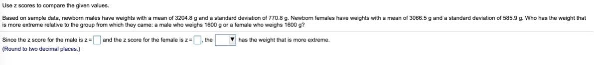 Use z scores to compare the given values.
Based on sample data, newborn males have weights with
mean of 3204.8 g and a standard deviation of 770.8 g. Newborn females have weights with a mean of 3066.5 g and a standard deviation of 585.9 g. Who has the weight that
is more extreme relative to the group from which they came: a male who weighs 1600 g or a female who weighs 1600 g?
Since the z score for the male is z=
and the z score for the female is z=
the
V has the weight that is more extreme.
(Round to two decimal places.)
