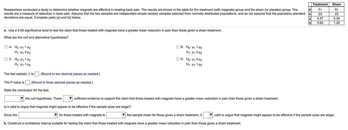 Treatment
Sham
Researchers conducted a study to determine whether magnets are effective in treating back pain. The results are shown in the table for the treatment (with magnets) group and the sham (or placebo) group. The
results are a measure of reduction in back pain. Assume that the two samples are independent simple random samples selected from normally distributed populations, and do not assume that the population standard
H1
H2
23
23
deviations are equal. Complete parts (a) and (b) below.
0.57
0.39
0.62
1.29
a. Use a 0.05 significance level to test the claim that those treated with magnets have a greater mean reduction in pain than those given a sham treatment.
What are the null and alternative hypotheses?
O A. Ho: H1 =H2
O B. Ho: H1 <H2
H1: H1 2 H2
H1: H1 # H2
O D. Ho: H1 # H2
OC. Ho: H1 = H2
H1: 41 > H2
H1: H1 <H2
The test statistic, t, is
(Round to two decimal places as needed.)
The P-value is 1. (Round to three decimal places as needed.)
State the conclusion for the test.
V the null hypothesis. There
sufficient evidence to support the claim that those treated with magnets have a greater mean reduction in pain than those given a sham treatment.
Is it valid to argue that magnets might appear to be effective if the sample sizes are larger?
Since the
V for those treated with magnets is
V the sample mean for those given a sham treatment, it
V valid to argue that magnets might appear to be effective if the sample sizes are larger.
b. Construct a confidence interval suitable for testing the claim that those treated with magnets have a greater mean reduction in pain than those given
sham treatment.
