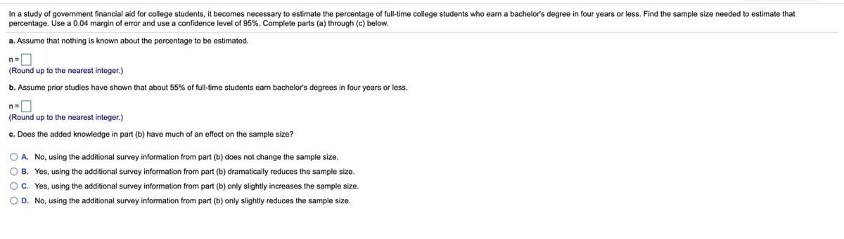 In a study of government financial aid for college students, it becomes necessary to estimate the percentage of full-time college students who earn a bachelor's degree in four years or less. Find the sample size needed to estimate that
percentage. Use a 0.04 margin of error and use a confidence level of 95%. Complete parts (a) through (c) below.
a. Assume that nothing is known about the percentage to be estimated.
n=
(Round up to the nearest integer.)
b. Assume prior studies have shown that about 55% of full-time students earn bachelor's degrees in four years or less.
n=
(Round up to the nearest integer.)
c. Does the added knowledge in part (b) have much of an effect on the sample size?
O A. No, using the additional survey information from part (b) does not change the sample size.
O B. Yes, using the additional survey information from part (b) dramatically reduces the sample size.
Oc. Yes, using the additional survey information from part (b) only slightly increases the sample size.
O D. No, using the additional survey information from part (b) only slightly reduces the sample size.
