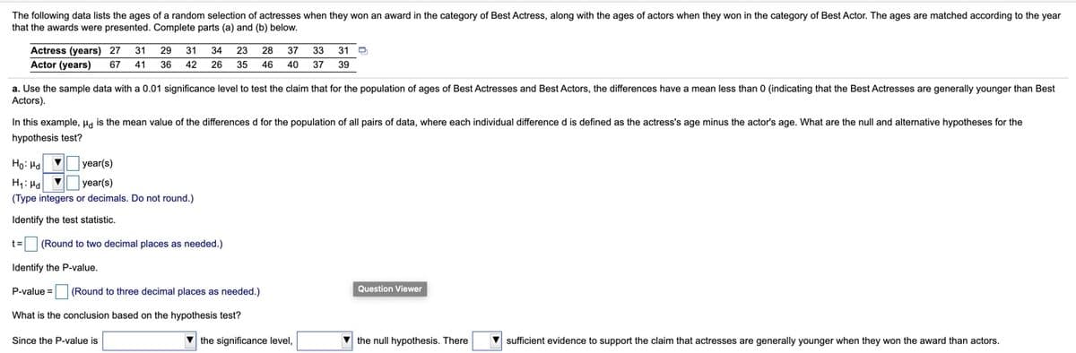 The following data lists the ages of a random selection of actresses when they won an award in the category of Best Actress, along with the ages of actors when they won in the category of Best Actor. The ages are matched according to the year
that the awards were presented. Complete parts (a) and (b) below.
Actress (years) 27
31
29
31
34
23
28
37
33 31
Actor (years)
67 41
36
42
26
35
46
40
37 39
a. Use the sample data with a 0.01 significance level to test the claim that for the population of ages of Best Actresses and Best Actors, the differences have a mean less than 0 (indicating that the Best Actresses are generally younger than Best
Actors).
In this example, Ha is the mean value of the differences d for the population of all pairs of data, where each individual difference d is defined as the actress's age minus the actor's age. What are the null and alternative hypotheses for the
hypothesis test?
Ho: Ha v
year(s)
H1: Ha
year(s)
(Type integers or decimals. Do not round.)
Identify the test statistic.
t=
(Round to two decimal places as needed.)
Identify the P-value.
P-value =
(Round to three decimal places as needed.)
Question Viewer
What is the conclusion based on the hypothesis test?
Since the P-value is
the significance level,
the null hypothesis. There
V sufficient evidence to support the claim that actresses are generally younger when they won the award than actors.
