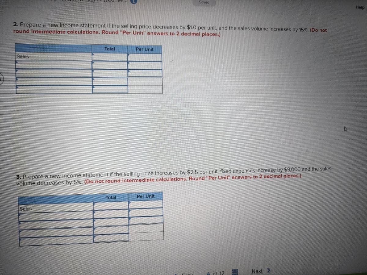 Saved
2. Prepare a new income statement if the selling price decreases by $1.0 per unit, and the sales volume increases by 15%. (Do not
round intermediate calculations. Round "Per Unit" answers to 2 decimal places.)
Total
Per Unit
Sales
4
_
3. Prepare a new income statement if the selling price increases by $2.5 per unit, fixed expenses increase by $9,000 and the sales
volume decreases by 5%. (Do not round intermediate calculations. Round "Per Unit" answers to 2 decimal places.)
Total
Per Unit
Sales
f 12
#I
Next >
Help