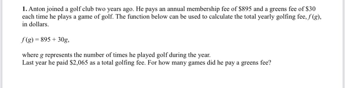 1. Anton joined a golf club two years ago. He pays an annual membership fee of $895 and a greens fee of $30
each time he plays a game of golf. The function below can be used to calculate the total yearly golfing fee, f (g),
in dollars.
f (g) = 895 + 30g,
where g represents the number of times he played golf during the year.
Last year he paid $2,065 as a total golfing fee. For how many games did he pay a greens fee?
