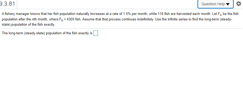 9.3.81
Question Help
A fishery manager knows that her fish population naturally increases at a rate of 1.5% per month, while 116 fish are harvested each month. Let F, be the fish
population after the nth month, where Fo = 4300 fish. Assume that that process continues indefinitely. Use the infinite series to find the long-term (steady-
state) population of the fish exactly.
%3D
The long-term (steady-state) population of the fish exactly is
