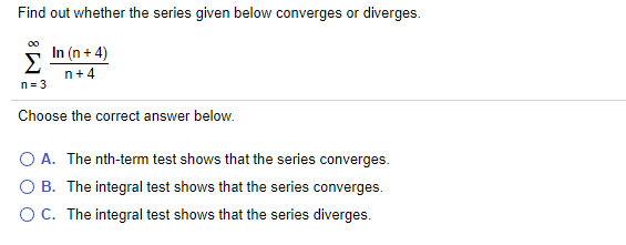 Find out whether the series given below converges or diverges.
In (n + 4)
Σ
n+ 4
n = 3
Choose the correct answer below.
O A. The nth-term test shows that the series converges.
O B. The integral test shows that the series converges.
O C. The integral test shows that the series diverges.
