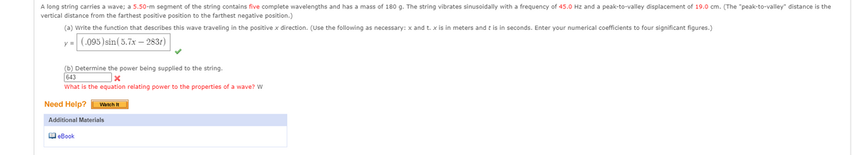 A long string carries a wave; a 5.50-m segment of the string contains five complete wavelengths and has a mass of 180 g. The string vibrates sinusoidally with a frequency of 45.0 Hz and a peak-to-valley displacement of 19.0 cm. (The "peak-to-valley" distance is the
vertical distance from the farthest positive position to the farthest negative position.)
(a) Write the function that describes this wave traveling in the positive x direction. (Use the following as necessary: x and t. x is in meters and t is in seconds. Enter your numerical coefficients to four significant figures.)
y = (.095) sin(5.7x – 2831)
(b) Determine the power being supplied to the string.
643
What is the equation relating power to the properties of a wave? W
Need Help?
Watch It
Additional Materials
I eBook
