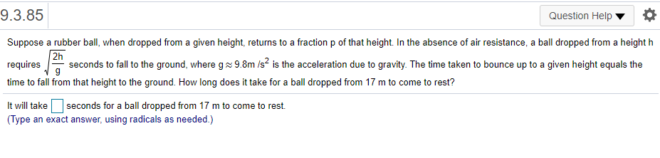 9.3.85
Question Help
Suppose a rubber ball, when dropped from a given height, returns to a fraction p of that height. In the absence of air resistance, a ball dropped from a height h
2h
seconds to fall to the ground, where g 9.8m /s? is the acceleration due to gravity. The time taken to bounce up to a given height equals the
requires
time to fall from that height to the ground. How long does it take for a ball dropped from 17 m to come to rest?
It will take seconds for a ball dropped from 17 m to come to rest.
(Type an exact answer, using radicals as needed.)
