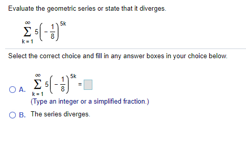 Evaluate the geometric series or state that it diverges.
5k
1
Σ5
k= 1
Select the correct choice and fill in any answer boxes in your choice below.
00
5k
1
O A.
8
k = 1
(Type an integer or a simplified fraction.)
O B. The series diverges.
