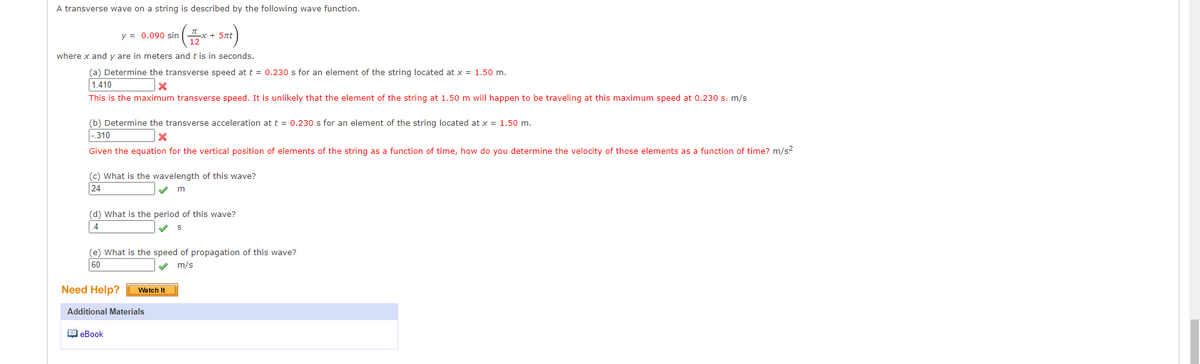 A transverse wave on a string is described by the following wave function.
y = 0.090 sin
ILx + 5nt
where x and y are in meters and t is in seconds.
(a) Determine the transverse speed at t = 0.230 s for an element of the string located at x = 1.50 m.
1.410
This is the maximum transverse speed. It is unlikely that the element of the string at 1.50 m will happen to be traveling at this maximum speed at 0.230 s. m/s
(b) Determine the transverse acceleration at t = 0.230 s for an element of the string located at x = 1.50 m.
-310
Given the equation for the vertical position of elements of the string as a function of time, how do you determine the velocity of those elements as a function of time? m/s?
(c) What is the wavelength of this wave?
24
(d) What is the period of this wave?
.4
(e) What is the speed of propagation of this wave?
60
m/s
Need Help?
Watch It
Additional Materials
1 eBook
