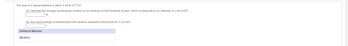 The area of a typical eardrum is about 5.00 × 10-5 m².
(a) Calculate the average sound power incident on an eardrum at the threshold of pain, which corresponds to an intensity of 1.00 W/m2.
w
(b) How much energy is transferred to the eardrum exposed to this sound for 4.20 min?
Additional Materials
O eBook
