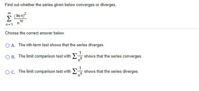 Find out whether the series given below converges or diverges.
Σ
(In n)?
10
n
n= 1
Choose the correct answer below.
O A. The nth-term test shows that the series diverges.
O B. The limit comparison test with shows that the series converges.
OC. The limit comparison test with 2- shows that the series diverges.
9
n'
