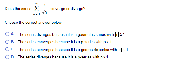 Does the series E
converge or diverge?
n = 1
Choose the correct answer below.
O A. The series diverges because it is a geometric series with Ir|21.
O B. The series converges because it is a p-series with p> 1.
OC. The series converges because it is a geometric series with Ir| < 1.
O D. The series diverges because it is a p-series with ps 1.
