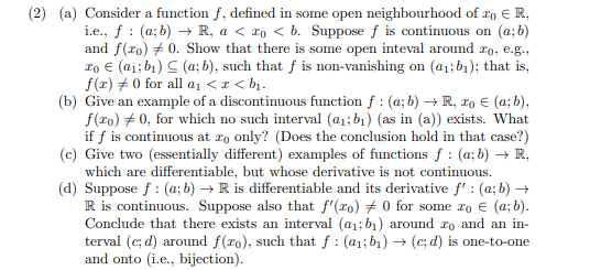 (2) (a) Consider a function f, defined in some open neighbourhood of xo € R,
i.e., f : (a; b) → R, a < ro < b. Suppose f is continuous on (a; b)
and f(ro) + 0. Show that there is some open inteval around ro, e.g.,
ro € (a1; b1) C (a; b), such that f is non-vanishing on (a1;b1); that is,
f(x) +0 for all a1 <r < b1.
(b) Give an example of a discontinuous function f : (a; b) → R, ro € (a; b),
f(ro) + 0, for which no such interval (a1; b1) (as in (a)) exists. What
if f is continuous at ro only? (Does the conclusion hold in that case?)
(c) Give two (essentially different) examples of functions f : (a; b) → R,
which are differentiable, but whose derivative is not continuous.
(d) Suppose f : (a; b) → R is differentiable and its derivative f' : (a; b) →
R is continuous. Suppose also that f'(ro) # 0 for some ro € (a; b).
Conclude that there exists an interval (a1; b1) around ro and an in-
terval (c; d) around f(ro), such that f : (a1;b1) → (c; d) is one-to-one
and onto (i.e., bijection).
