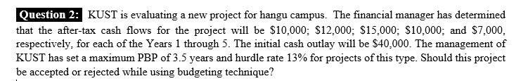 Question 2: KUST is evaluating a new project for hangu campus. The financial manager has determined
that the after-tax cash flows for the project will be $10,000; $12,000; $15,000; $10,000; and $7,000,
respectively, for each of the Years 1 through 5. The initial cash outlay will be $40,000. The management of
KUST has set a maximum PBP of 3.5 years and hurdle rate 13% for projects of this type. Should this project
be accepted or rejected while using budgeting technique?
