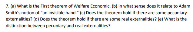 7. (a) What is the First theorem of Welfare Economic. (b) In what sense does it relate to Adam
Smith's notion of "an invisible hand." (c) Does the theorem hold if there are some pecuniary
externalities? (d) Does the theorem hold if there are some real externalities? (e) What is the
distinction between pecuniary and real externalities?
