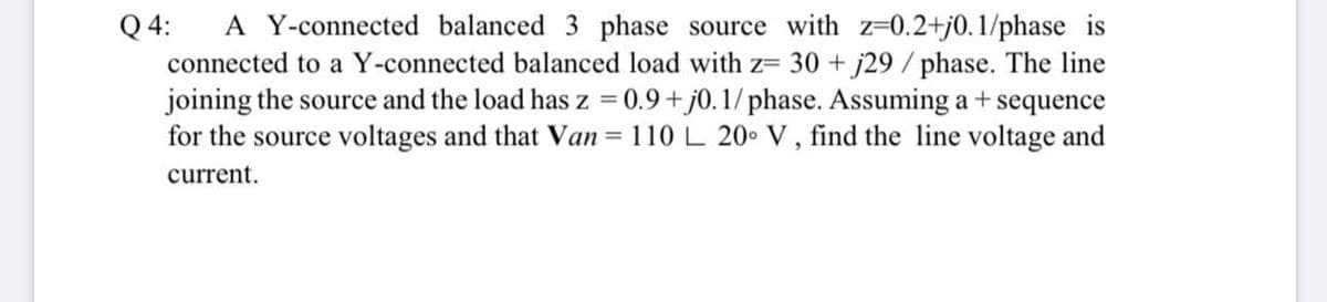 Q 4:
connected to a Y-connected balanced load with z= 30 + j29 / phase. The line
joining the source and the load has z = 0.9+ j0.1/ phase. Assuming a+sequence
for the source voltages and that Van = 110 L 20• V, find the line voltage and
A Y-connected balanced 3 phase source with z=0.2+j0.1/phase is
%3D
current.
