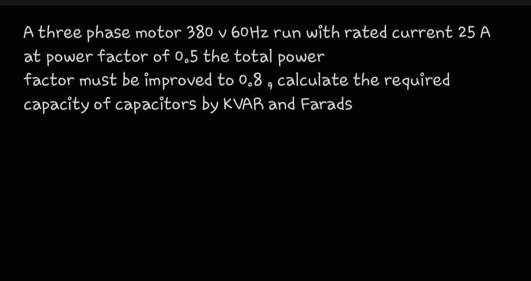A three phase motor 380 v 60HZ run with rated current 25 A
at power factor of 0.5 the total power
factor must be improved to 0,8 , calculate the required
capacity of capacitors by KVAR and Farads
9
