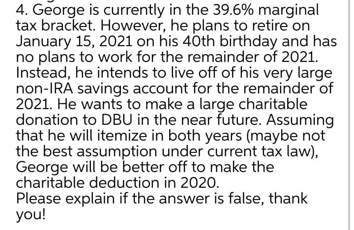 4. George is currently in the 39.6% marginal
tax bracket. However, he plans to retire on
January 15, 2021 on his 40th birthday and has
no plans to work for the remainder of 2021.
Instead, he intends to live off of his very large
non-IRA savings account for the remainder of
2021. He wants to make a large charitable
donation to DBU in the near future. Assuming
that he will itemize in both years (maybe not
the best assumption under current tax law),
George will be better off to make the
charitable deduction in 2020.
Please explain if the answer is false, thank
you!
