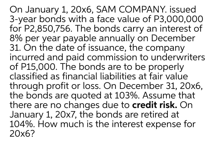On January 1, 20x6, SAM COMPANY. issued
3-year bonds with a face value of P3,000,000
for P2,850,756. The bonds carry an interest of
8% per year payable annually on December
31. On the date of issuance, the company
incurred and paid commission to underwriters
of P15,000. The bonds are to be properly
classified as financial liabilities at fair value
through profit or loss. On December 31, 20x6,
the bonds are quoted at 103%. Assume that
there are no changes due to credit risk. On
January 1, 20x7, the bonds are retired at
104%. How much is the interest expense for
20x6?
