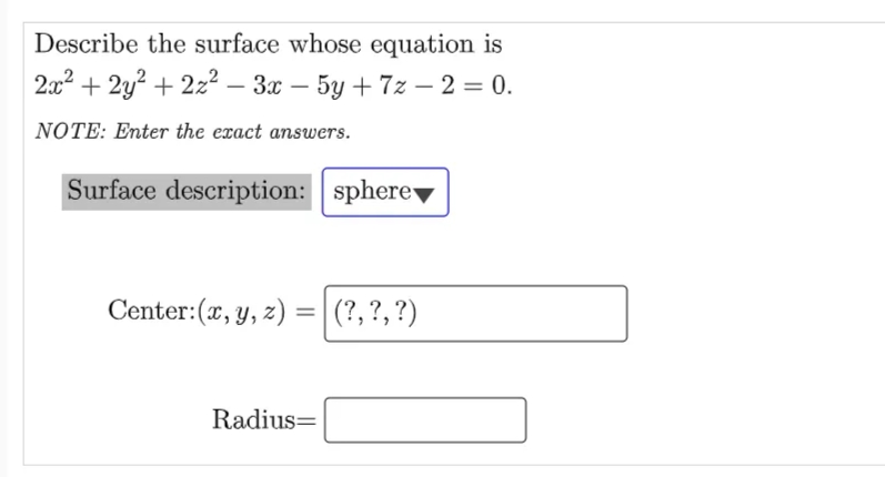Describe the surface whose equation is
2x2 + 2y? + 2z² – 3x – 5y + 7z – 2 = 0.
NOTE: Enter the exact answers.
Surface description: sphere
Center:(x, y, z) =|(?,?,?)
Radius=
