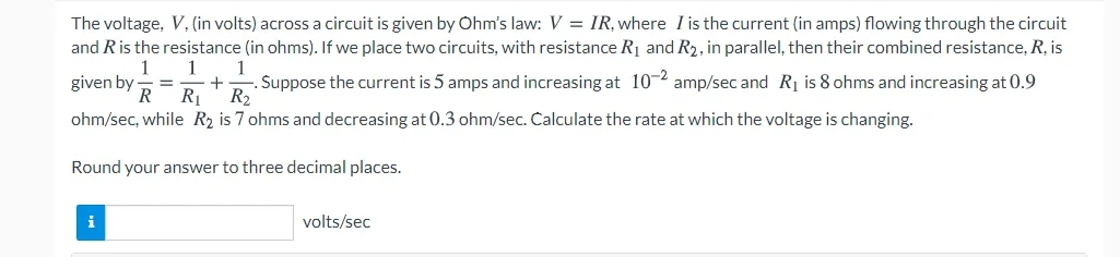 The voltage, V, (in volts) across a circuit is given by Ohm's law: V = IR, where I is the current (in amps) flowing through the circuit
and Ris the resistance (in ohms). If we place two circuits, with resistance R1 and R2, in parallel, then their combined resistance, R, is
1
given by
R
1
1
. Suppose the current is 5 amps and increasing at 102 amp/sec and Rị is 8 ohms and increasing at 0.9
+
R1
R2
ohm/sec, while R2 is 7 ohms and decreasing at 0.3 ohm/sec. Calculate the rate at which the voltage is changing.
Round your answer to three decimal places.
i
volts/sec
