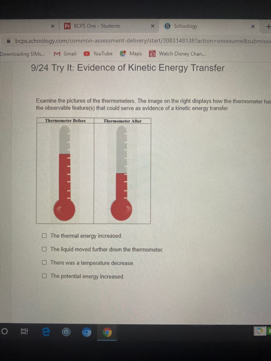 Examine the pictures of the thermometers. The image on the right displays how the thermometer ha
the observable feature(s) that could serve as evidence of a kinetic energy transfer.
Thermometer Before
Thermometer After
O The thermal energy increased.
O The liquid moved further down the thermometer.
O There was a temperature decrease.
O The potential energy increased.
