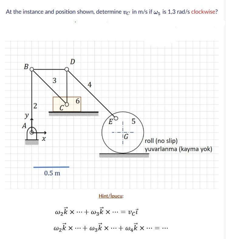 At the instance and position shown, determine vc in m/s if w; is 1,3 rad/s clockwise?
В
3
4
C
y
E
A
!G
roll (no slip)
yuvarlanma (kayma yok)
0.5 m
Hint/İpucu:
wzk x ... + wzk x.. =
...3D
X ...+ wzk x ... + wak x ... -
... ...
