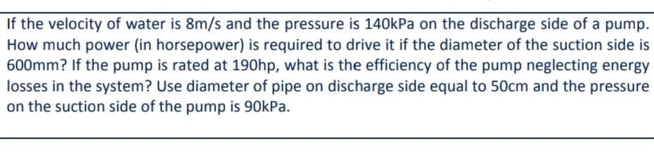 If the velocity of water is 8m/s and the pressure is 140kPa on the discharge side of a pump.
How much power (in horsepower) is required to drive it if the diameter of the suction side is
600mm? If the pump is rated at 190hp, what is the efficiency of the pump neglecting energy
losses in the system? Use diameter of pipe on discharge side equal to 50cm and the pressure
on the suction side of the pump is 90kPa.
