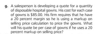 g. A salesperson is developing a quote for a quantity
of disposable hospital gowns. His cost for each case
of gowns is $85.00. His firm requires that he have
a 20 percent margin so he is using a markup on
selling price calculation to price the gowns. What
will his quote be per case of gowns if he uses a 20
percent markup on selling price?
