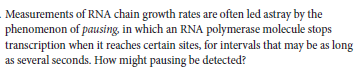 Measurements of RNA chain growth rates are often led astray by the
phenomenon of pausing, in which an RNA polymerase molecule stops
transcription when it reaches certain sites, for intervals that may be as long
as several seconds. How might pausing be detected?
