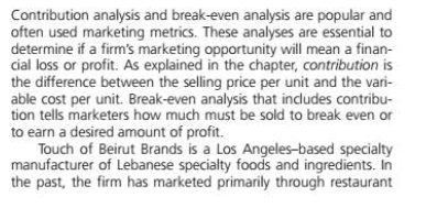 Contribution analysis and break-even analysis are popular and
often used marketing metrics. These analyses are essential to
determine if a firm's marketing opportunity will mean a finan-
cial loss or profit. As explained in the chapter, contribution is
the difference between the selling price per unit and the vari-
able cost per unit. Break-even analysis that includes contribu-
tion tells marketers how much must be sold to break even or
to earn a desired amount of profit.
Touch of Beirut Brands is a Los Angeles-based specialty
manufacturer of Lebanese specialty foods and ingredients. In
the past, the firm has marketed primarily through restaurant
