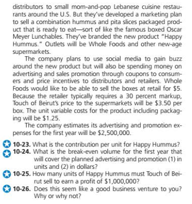distributors to small mom-and-pop Lebanese cuisine restau-
rants around the U.S. But they've developed a marketing plan
to sell a combination hummus and pita slices packaged prod-
uct that is ready to eat-sort of like the famous boxed Oscar
Meyer Lunchables. They've branded the new product "Happy
Hummus." Outlets will be Whole Foods and other new-age
supermarkets.
The company plans to use social media to gain buzz
around the new product but will also be spending money on
advertising and sales promotion through coupons to consum-
ers and price incentives to distributors and retailers. Whole
Foods would like to be able to sell the boxes at retail for $5.
Because the retailer typically requires a 30 percent markup,
Touch of Beirut's price to the supermarkets will be $3.50 per
box. The unit variable costs for the product including packag-
ing will be $1.25.
The company estimates its advertising and promotion ex-
penses for the first year will be $2,500,000.
10-23. What is the contribution per unit for Happy Hummus?
10-24. What is the break-even volume for the first year that
will cover the planned advertising and promotion (1) in
units and (2) in dollars?
10-25. How many units of Happy Hummus must Touch of Bei-
rut sell to earn a profit of $1,000,000?
10-26. Does this seem like a good business venture to you?
Why or why not?
