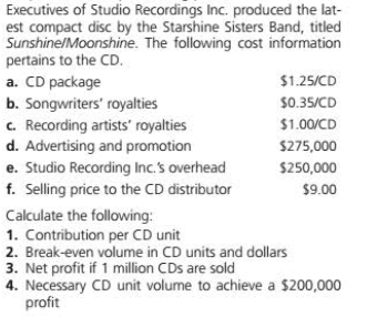 Executives of Studio Recordings Inc. produced the lat-
est compact disc by the Starshine Sisters Band, titled
Sunshine/Moonshine. The following cost information
pertains to the CD.
a. CD package
b. Songwriters' royalties
c. Recording artists' royalties
d. Advertising and promotion
$1.25/CD
$0.35/CD
$1.00/CD
$275,000
e. Studio Recording Inc.'s overhead
f. Selling price to the CD distributor
$250,000
$9.00
Calculate the following:
1. Contribution per CD unit
2. Break-even volume in CD units and dollars
3. Net profit if 1 million CDs are sold
4. Necessary CD unit volume to achieve a $200,000
profit
