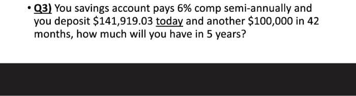 • Q3) You savings account pays 6% comp semi-annually and
you deposit $141,919.03 today and another $100,000 in 42
months, how much will you have in 5 years?