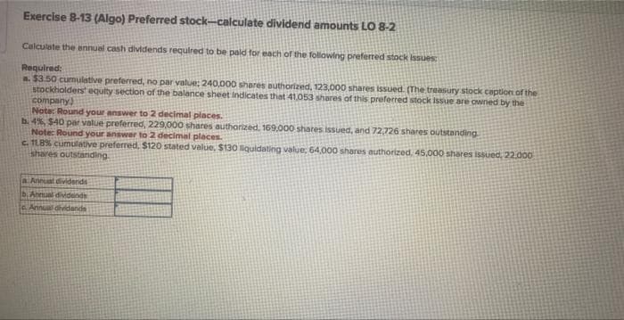 Exercise 8-13 (Algo) Preferred stock-calculate dividend amounts LO 8-2
Calculate the annual cash dividends required to be paid for each of the following preferred stock issues
Required:
a. $3.50 cumulative preferred, no par value: 240,000 shares authorized, 123,000 shares issued. (The treasury stock ception of the
stockholders equity section of the balance sheet indicates that 41,053 shares of this preferred stock Issue are owned by the
company)
Note: Round your answer to 2 decimal places.
b. 4%, $40 par value preferred, 229,000 shares authorized. 169,000 shares Issued, and 72,726 shares outstanding
Note: Round your answer to 2 decimal places.
c. 11.8% cumulative preferred, $120 stated value, $130 liquidating value; 64,000 shares authorized, 45,000 shares issued, 22.000
shares outstanding.
a. Annual dividends
b. Annual dividends
Annual dividends