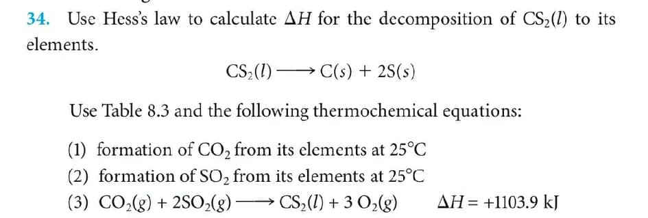 34. Use Hess's law to calculate AH for the decomposition of CS2(1) to its
elements.
CS;(1) –
C(s) + 2S(s)
Use Table 8.3 and the following thermochemical equations:
(1) formation of CO, from its elements at 25°C
(2) formation of SO, from its elements at 25°C
(3) CO,(g) + 2S0,(g) CS,(1) + 3 O2(g)
AH = +1103.9 kJ
