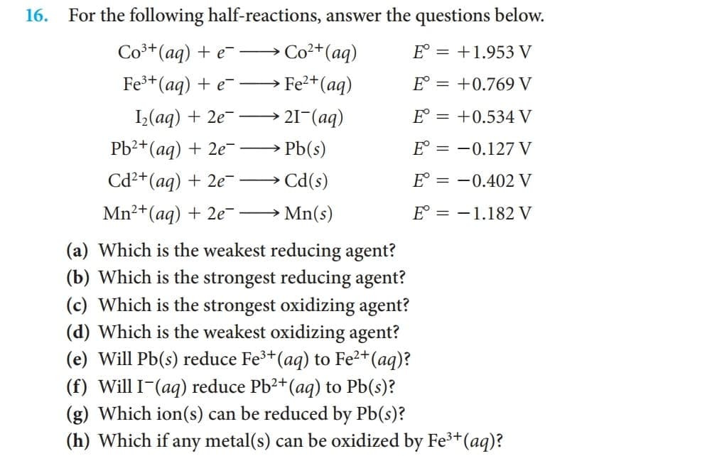 16. For the following half-reactions, answer the questions below.
Co3+(ag) + e-→
Co2+(aq)
E° = +1.953 V
Fe+(aq) + e-→
Fe2+(aq)
E° = +0.769 V
I,(aq) + 2e-
21-(aq)
E° = +0.534 V
Pb2+(aq) + 2e-
Pb(s)
E° = -0.127 V
Cd2+(ag) + 2e- →
→ Cd(s)
E° = -0.402 V
Mn²+(aq) + 2e → Mn(s)
E = -1.182 V
(a) Which is the weakest reducing agent?
(b) Which is the strongest reducing agent?
(c) Which is the strongest oxidizing agent?
(d) Which is the weakest oxidizing agent?
(e) Will Pb(s) reduce Fe+(aq) to Fe2+(aq)?
(f) Will I-(aq) reduce Pb?+(aq) to Pb(s)?
(g) Which ion(s) can be reduced by Pb(s)?
(h) Which if any metal(s) can be oxidized by Fe3+(aq)?
