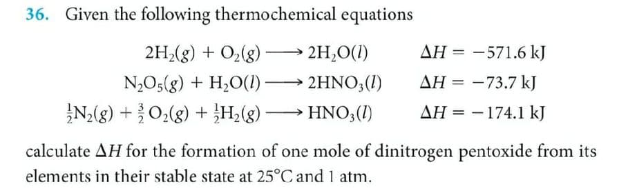 36. Given the following thermochemical equations
2H,(g) + O,(g) – 2H,O(1)
AH = -571.6 kJ
ΔΗ
N,O5(g) + H,O(1)
2HNO3(1)
AH = -73.7 kJ
N;(g) +0,(g) + H;(g) → HNO,(1)
AH = - 174.1 kJ
calculate AH for the formation of one mole of dinitrogen pentoxide from its
elements in their stable state at 25°C and 1 atm.
